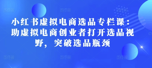 （第14306期）小红书虚拟电商选品专栏课：助虚拟电商创业者打开选品视野，突破选品瓶颈